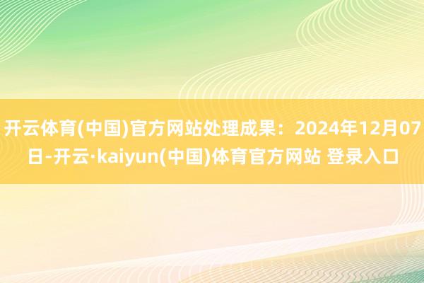 开云体育(中国)官方网站处理成果：2024年12月07日-开云·kaiyun(中国)体育官方网站 登录入口