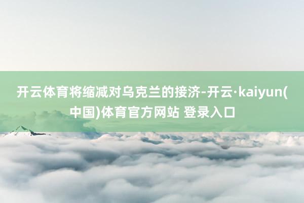开云体育将缩减对乌克兰的接济-开云·kaiyun(中国)体育官方网站 登录入口