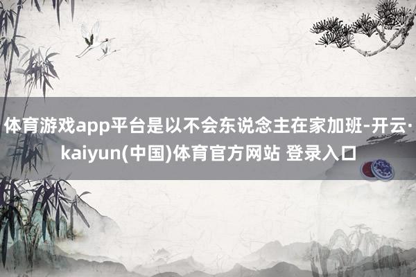 体育游戏app平台是以不会东说念主在家加班-开云·kaiyun(中国)体育官方网站 登录入口