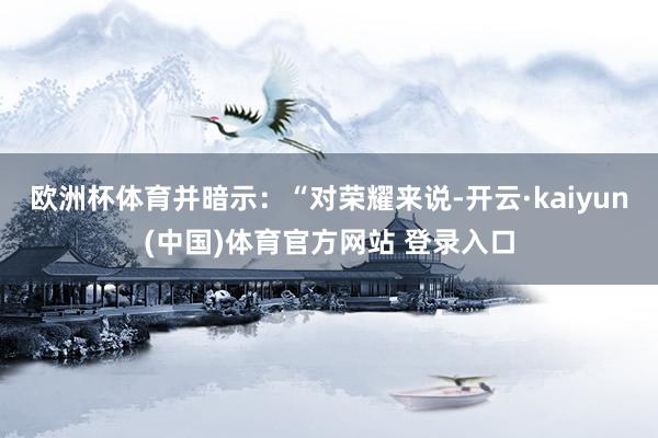 欧洲杯体育并暗示：“对荣耀来说-开云·kaiyun(中国)体育官方网站 登录入口