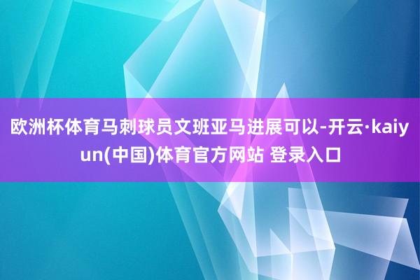 欧洲杯体育马刺球员文班亚马进展可以-开云·kaiyun(中国)体育官方网站 登录入口