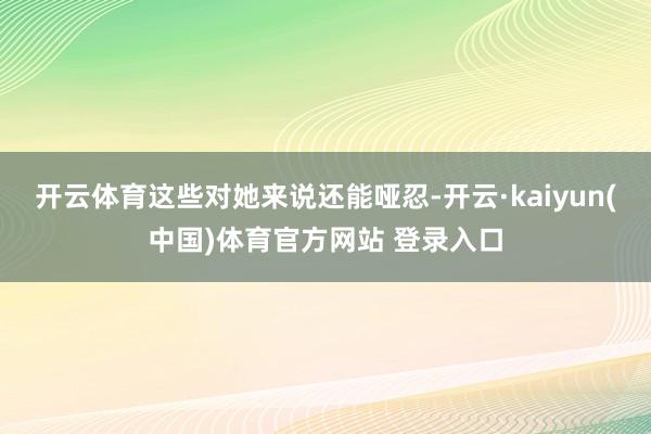 开云体育这些对她来说还能哑忍-开云·kaiyun(中国)体育官方网站 登录入口