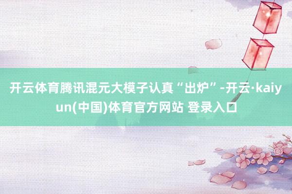 开云体育腾讯混元大模子认真“出炉”-开云·kaiyun(中国)体育官方网站 登录入口