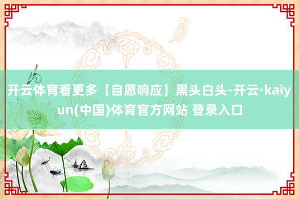 开云体育看更多【自愿响应】黑头白头-开云·kaiyun(中国)体育官方网站 登录入口