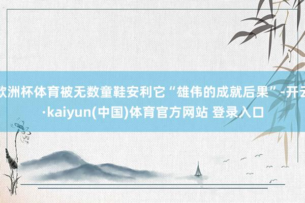 欧洲杯体育被无数童鞋安利它“雄伟的成就后果”-开云·kaiyun(中国)体育官方网站 登录入口
