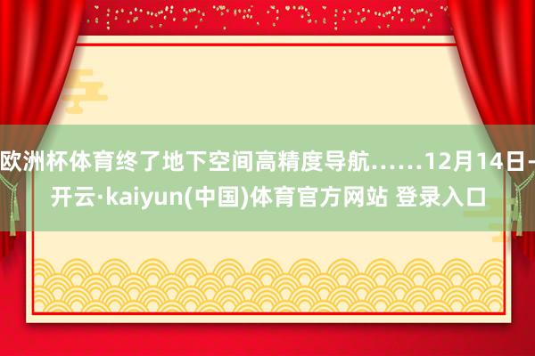 欧洲杯体育终了地下空间高精度导航……12月14日-开云·kaiyun(中国)体育官方网站 登录入口