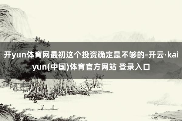 开yun体育网最初这个投资确定是不够的-开云·kaiyun(中国)体育官方网站 登录入口