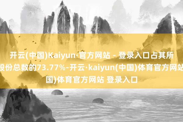 开云(中国)Kaiyun·官方网站 - 登录入口占其所握有公司股份总数的73.77%-开云·kaiyun(中国)体育官方网站 登录入口