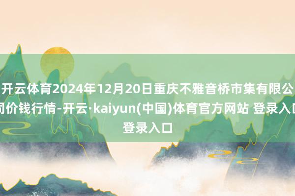 开云体育2024年12月20日重庆不雅音桥市集有限公司价钱行情-开云·kaiyun(中国)体育官方网站 登录入口