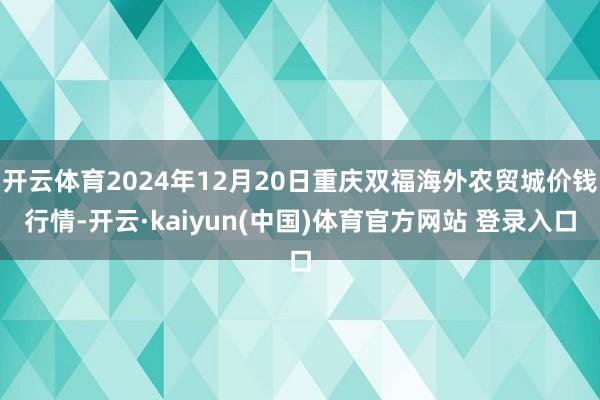 开云体育2024年12月20日重庆双福海外农贸城价钱行情-开云·kaiyun(中国)体育官方网站 登录入口