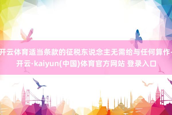 开云体育适当条款的征税东说念主无需给与任何算作-开云·kaiyun(中国)体育官方网站 登录入口