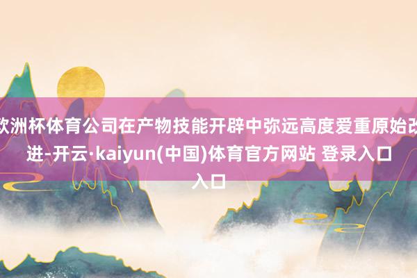 欧洲杯体育公司在产物技能开辟中弥远高度爱重原始改进-开云·kaiyun(中国)体育官方网站 登录入口