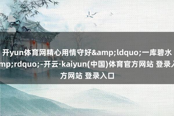 开yun体育网精心用情守好&ldquo;一库碧水&rdquo;-开云·kaiyun(中国)体育官方网站 登录入口