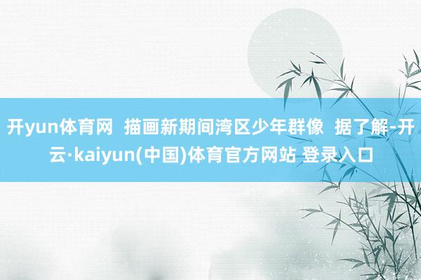 开yun体育网  描画新期间湾区少年群像  据了解-开云·kaiyun(中国)体育官方网站 登录入口