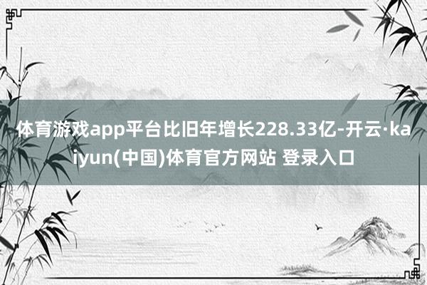 体育游戏app平台比旧年增长228.33亿-开云·kaiyun(中国)体育官方网站 登录入口