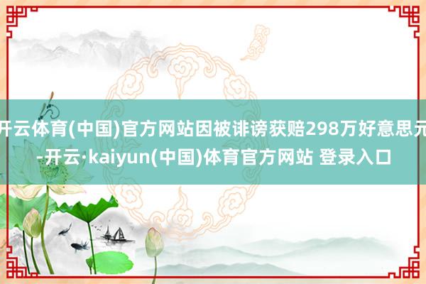 开云体育(中国)官方网站因被诽谤获赔298万好意思元-开云·kaiyun(中国)体育官方网站 登录入口