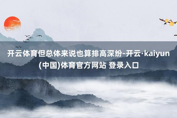 开云体育但总体来说也算排高深纷-开云·kaiyun(中国)体育官方网站 登录入口