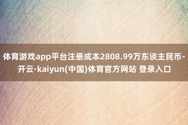 体育游戏app平台注册成本2808.99万东谈主民币-开云·kaiyun(中国)体育官方网站 登录入口
