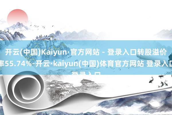 开云(中国)Kaiyun·官方网站 - 登录入口转股溢价率55.74%-开云·kaiyun(中国)体育官方网站 登录入口