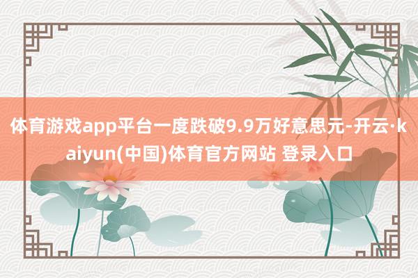 体育游戏app平台一度跌破9.9万好意思元-开云·kaiyun(中国)体育官方网站 登录入口
