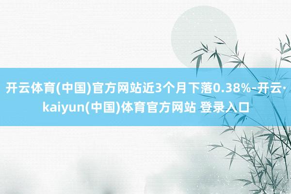 开云体育(中国)官方网站近3个月下落0.38%-开云·kaiyun(中国)体育官方网站 登录入口