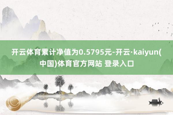开云体育累计净值为0.5795元-开云·kaiyun(中国)体育官方网站 登录入口