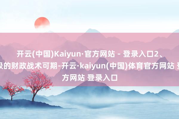 开云(中国)Kaiyun·官方网站 - 登录入口　　2、愈加积极的财政战术可期-开云·kaiyun(中国)体育官方网站 登录入口