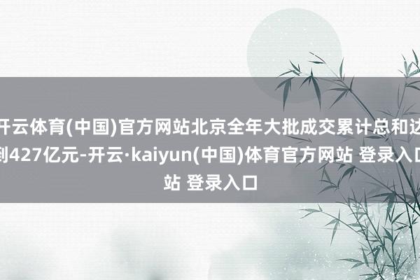 开云体育(中国)官方网站北京全年大批成交累计总和达到427亿元-开云·kaiyun(中国)体育官方网站 登录入口