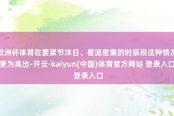欧洲杯体育在要紧节沐日、客流密集的时辰段这种情况更为高出-开云·kaiyun(中国)体育官方网站 登录入口