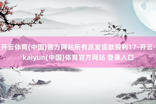 开云体育(中国)官方网站所有派发现款股利17-开云·kaiyun(中国)体育官方网站 登录入口