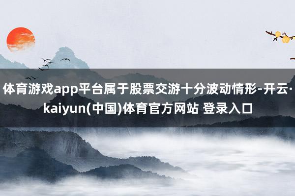 体育游戏app平台属于股票交游十分波动情形-开云·kaiyun(中国)体育官方网站 登录入口