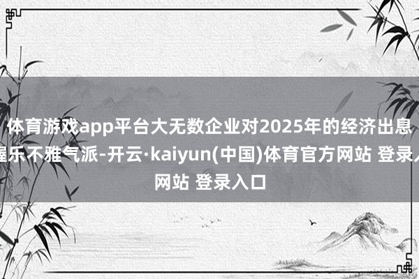 体育游戏app平台大无数企业对2025年的经济出息保握乐不雅气派-开云·kaiyun(中国)体育官方网站 登录入口
