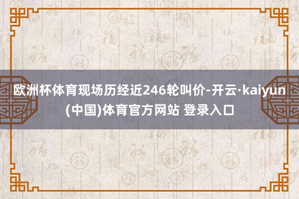 欧洲杯体育现场历经近246轮叫价-开云·kaiyun(中国)体育官方网站 登录入口