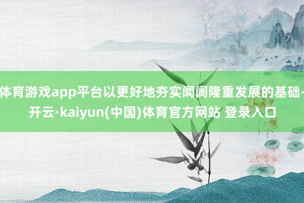 体育游戏app平台以更好地夯实阛阓隆重发展的基础-开云·kaiyun(中国)体育官方网站 登录入口