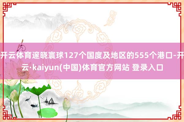 开云体育邃晓寰球127个国度及地区的555个港口-开云·kaiyun(中国)体育官方网站 登录入口