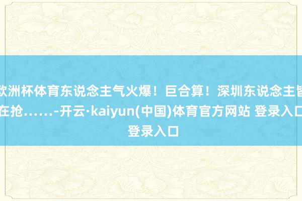 欧洲杯体育东说念主气火爆！巨合算！深圳东说念主皆在抢……-开云·kaiyun(中国)体育官方网站 登录入口