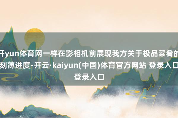 开yun体育网一样在影相机前展现我方关于极品菜肴的刻薄进度-开云·kaiyun(中国)体育官方网站 登录入口