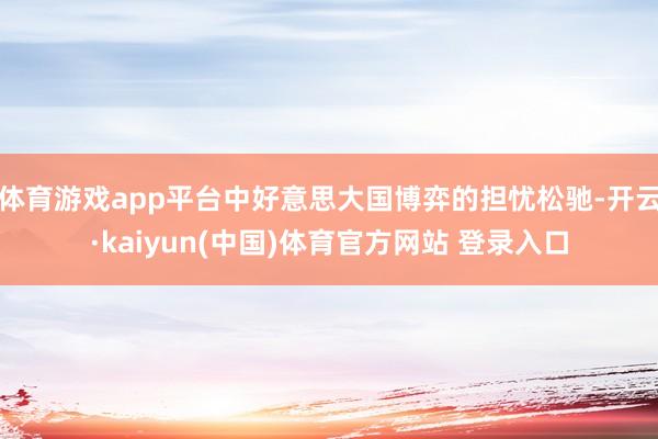 体育游戏app平台中好意思大国博弈的担忧松驰-开云·kaiyun(中国)体育官方网站 登录入口