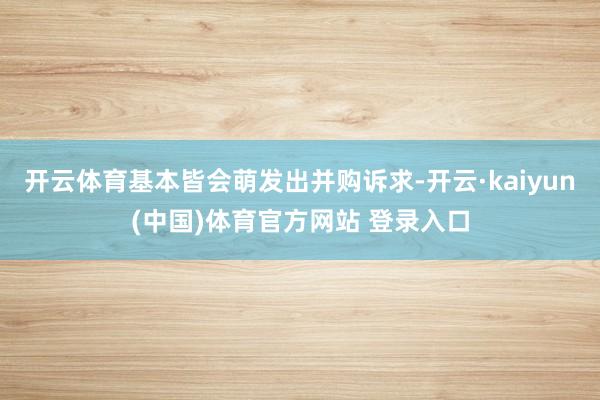 开云体育基本皆会萌发出并购诉求-开云·kaiyun(中国)体育官方网站 登录入口