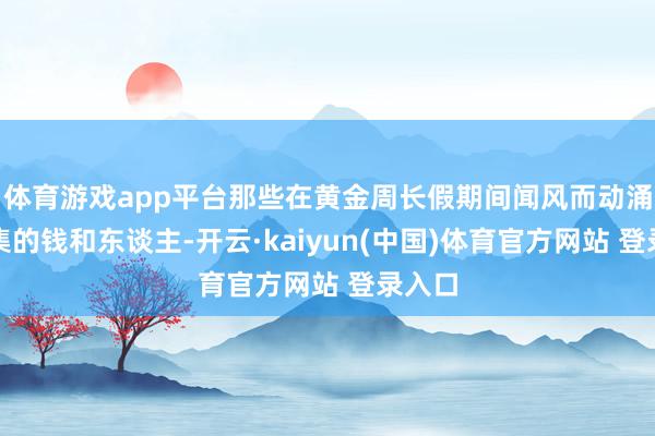 体育游戏app平台那些在黄金周长假期间闻风而动涌入市集的钱和东谈主-开云·kaiyun(中国)体育官方网站 登录入口