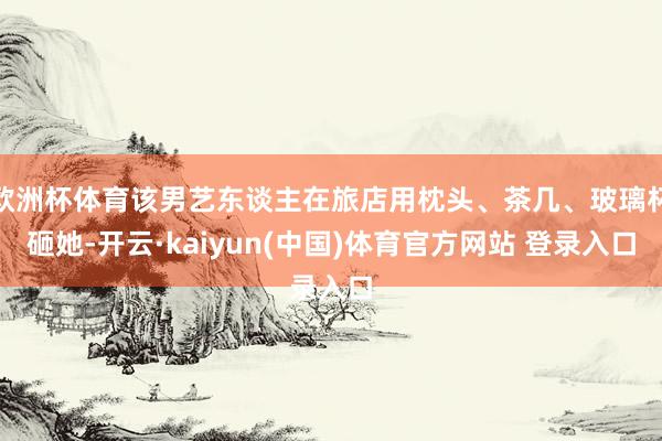 欧洲杯体育该男艺东谈主在旅店用枕头、茶几、玻璃杯砸她-开云·kaiyun(中国)体育官方网站 登录入口