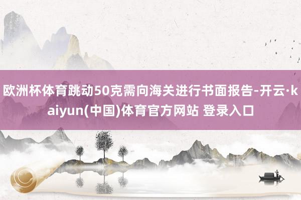 欧洲杯体育跳动50克需向海关进行书面报告-开云·kaiyun(中国)体育官方网站 登录入口