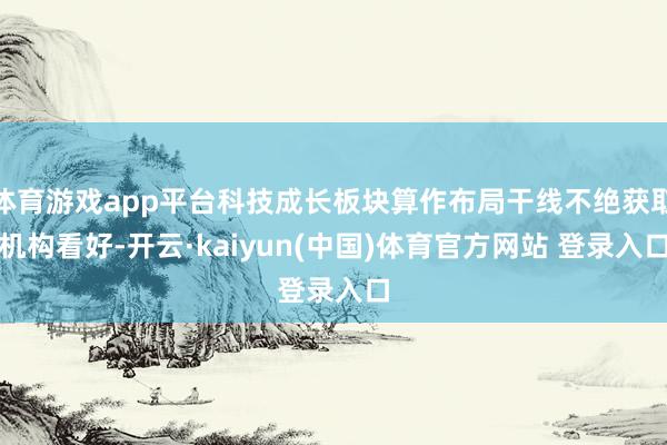 体育游戏app平台科技成长板块算作布局干线不绝获取机构看好-开云·kaiyun(中国)体育官方网站 登录入口