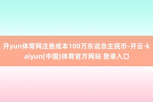 开yun体育网注册成本100万东说念主民币-开云·kaiyun(中国)体育官方网站 登录入口