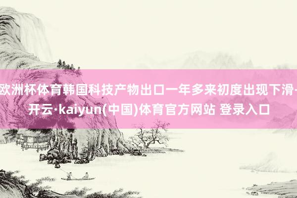 欧洲杯体育韩国科技产物出口一年多来初度出现下滑-开云·kaiyun(中国)体育官方网站 登录入口