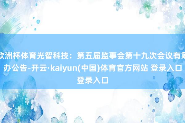 欧洲杯体育光智科技：第五届监事会第十九次会议有筹办公告-开云·kaiyun(中国)体育官方网站 登录入口