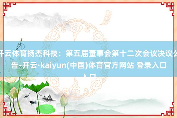 开云体育扬杰科技：第五届董事会第十二次会议决议公告-开云·kaiyun(中国)体育官方网站 登录入口
