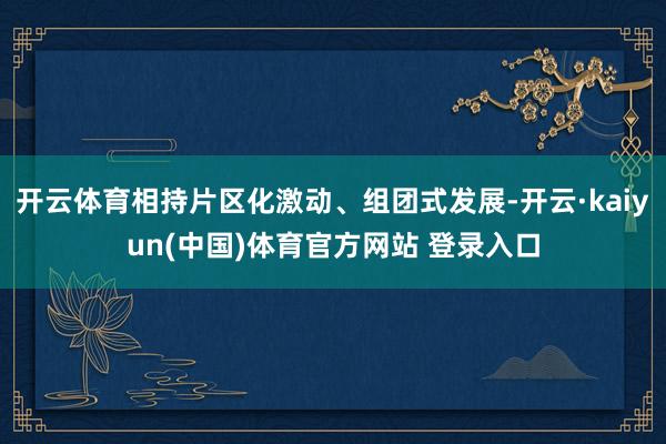 开云体育相持片区化激动、组团式发展-开云·kaiyun(中国)体育官方网站 登录入口