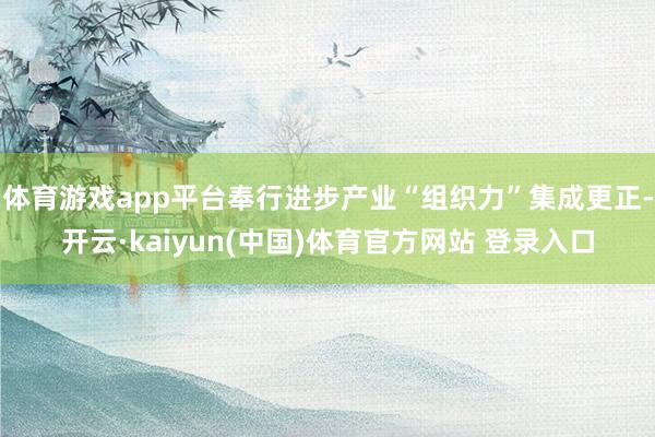 体育游戏app平台奉行进步产业“组织力”集成更正-开云·kaiyun(中国)体育官方网站 登录入口