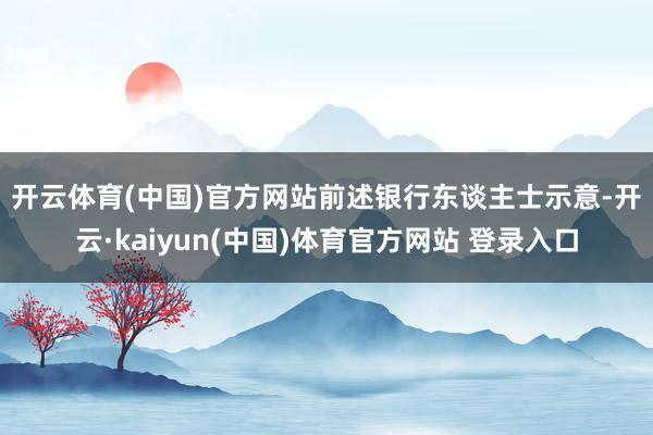 开云体育(中国)官方网站　　前述银行东谈主士示意-开云·kaiyun(中国)体育官方网站 登录入口